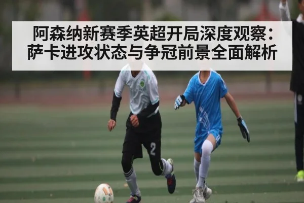 阿森纳新赛季英超开局深度观察：萨卡进攻状态与争冠前景全面解析