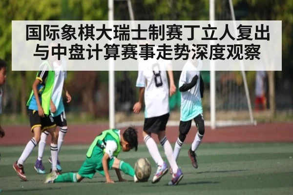 国际象棋大瑞士制赛丁立人复出与中盘计算赛事走势深度观察