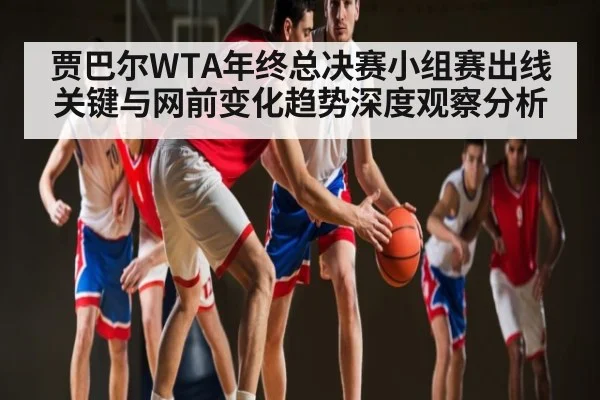 贾巴尔WTA年终总决赛小组赛出线关键与网前变化趋势深度观察分析