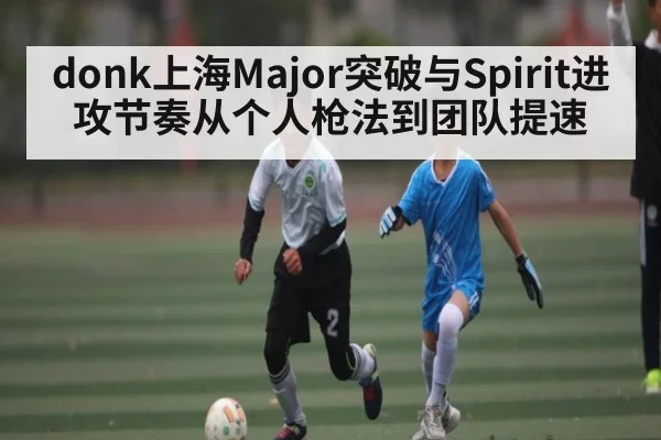 donk上海Major突破与Spirit进攻节奏从个人枪法到团队提速