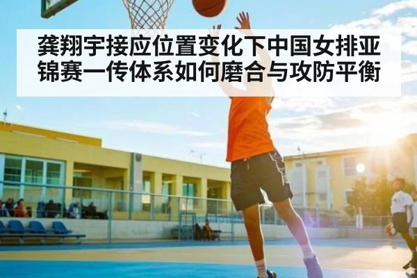 龚翔宇接应位置变化下中国女排亚锦赛一传体系如何磨合与攻防平衡